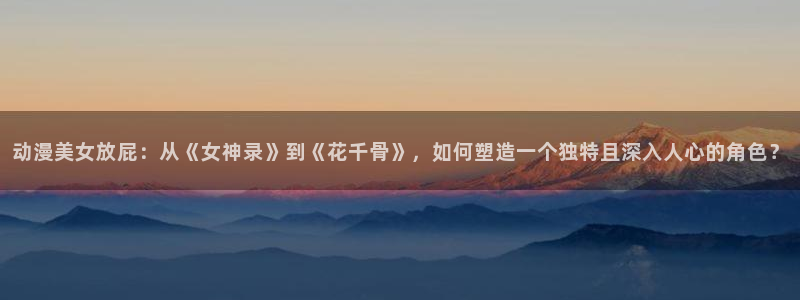 亚洲动漫天堂：动漫美女放屁：从《女神录》到《花千骨》，如何塑造一个独特且深入人心的角色？